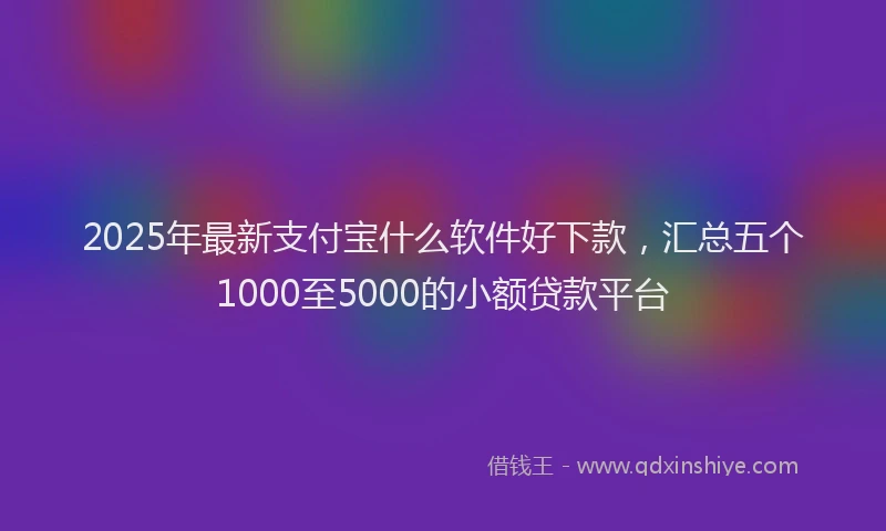 2025年最新支付宝什么软件好下款，汇总五个1000至5000的小额贷款平台
