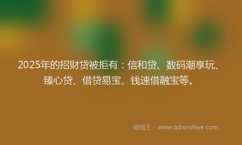 2025年的招财贷被拒有：信和贷、数码潮享玩、臻心贷、借贷易宝、钱速借融宝等。