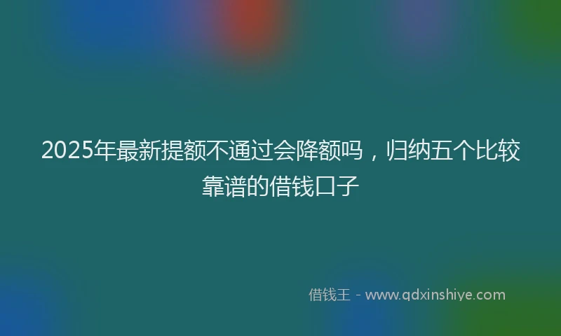 2025年最新提额不通过会降额吗，归纳五个比较靠谱的借钱口子