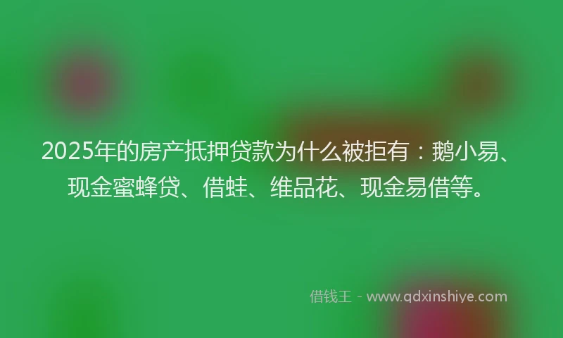 2025年的房产抵押贷款为什么被拒有：鹅小易、现金蜜蜂贷、借蛙、维品花、现金易借等。