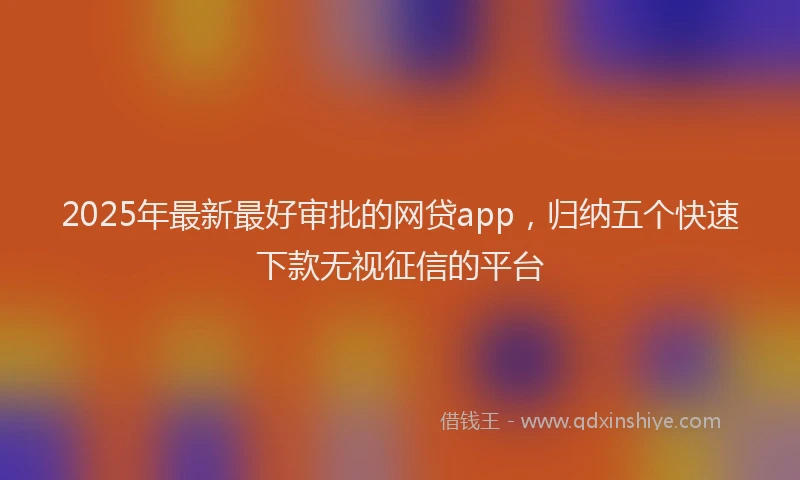 2025年最新最好审批的网贷app，归纳五个快速下款无视征信的平台