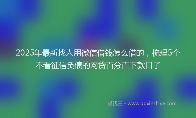 2025年最新找人用微信借钱怎么借的，梳理5个不看征信负债的网贷百分百下款口子