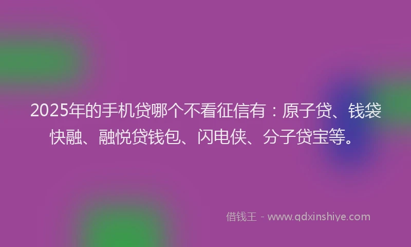2025年的手机贷哪个不看征信有：原子贷、钱袋快融、融悦贷钱包、闪电侠、分子贷宝等。