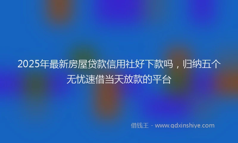 2025年最新房屋贷款信用社好下款吗，归纳五个无忧速借当天放款的平台