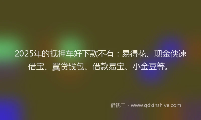 2025年的抵押车好下款不有：易得花、现金侠速借宝、翼贷钱包、借款易宝、小金豆等。