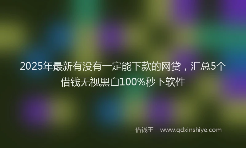 2025年最新有没有一定能下款的网贷,汇总5个借钱无视黑白100%秒下软件