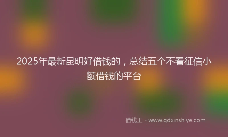 2025年最新昆明好借钱的，总结五个不看征信小额借钱的平台