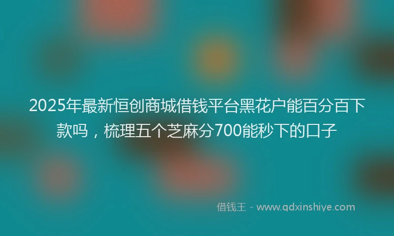 2025年最新恒创商城借钱平台黑花户能百分百下款吗，梳理五个芝麻分700能秒下的口子
