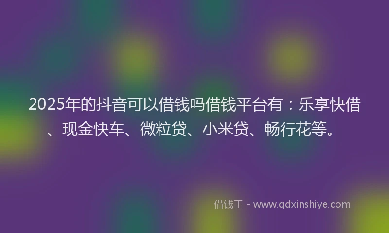 2025年的抖音可以借钱吗借钱平台有：乐享快借、现金快车、微粒贷、小米贷、畅行花等。