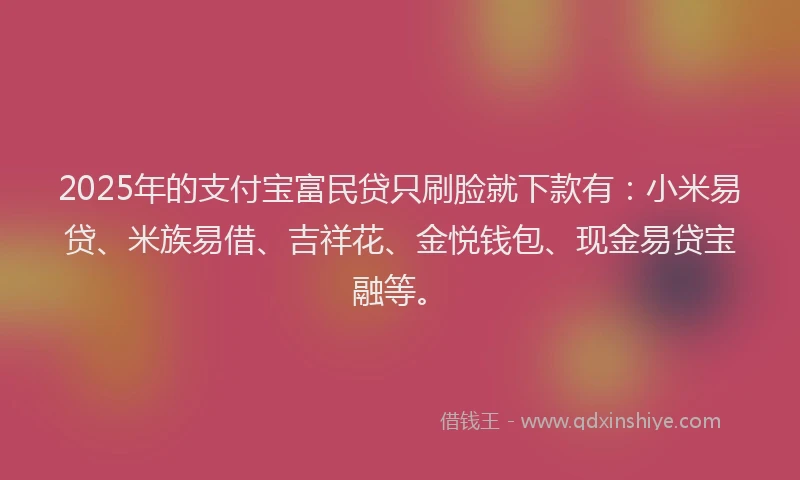 2025年的支付宝富民贷只刷脸就下款有：小米易贷、米族易借、吉祥花、金悦钱包、现金易贷宝融等。