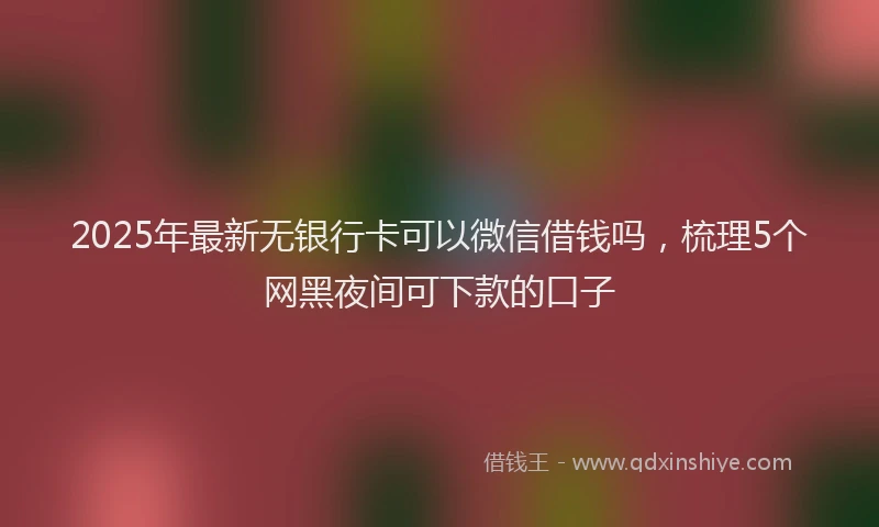 2025年最新无银行卡可以微信借钱吗，梳理5个网黑夜间可下款的口子