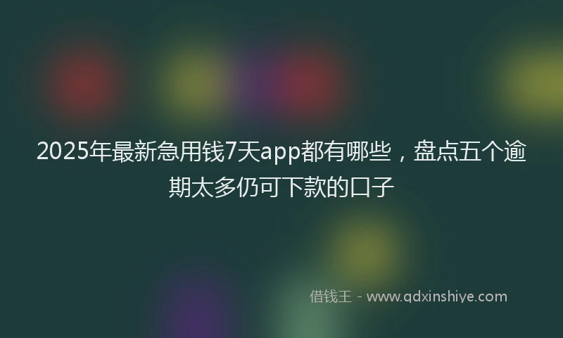 2025年最新急用钱7天app都有哪些，盘点五个逾期太多仍可下款的口子