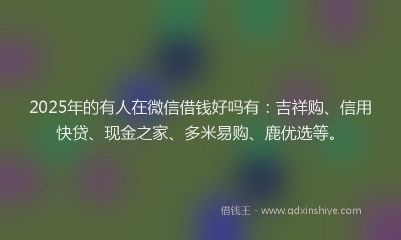 2025年的有人在微信借钱好吗有：吉祥购、信用快贷、现金之家、多米易购、鹿优选等。