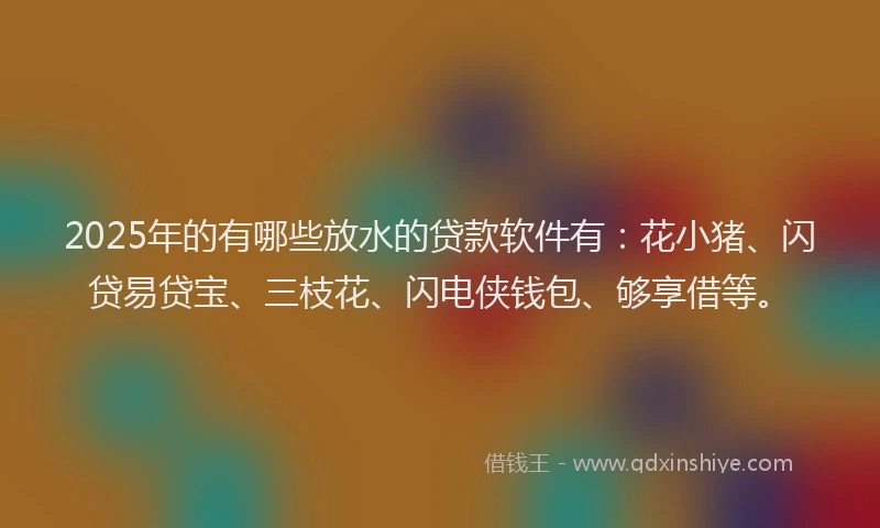 2025年的有哪些放水的贷款软件有：花小猪、闪贷易贷宝、三枝花、闪电侠钱包、够享借等。