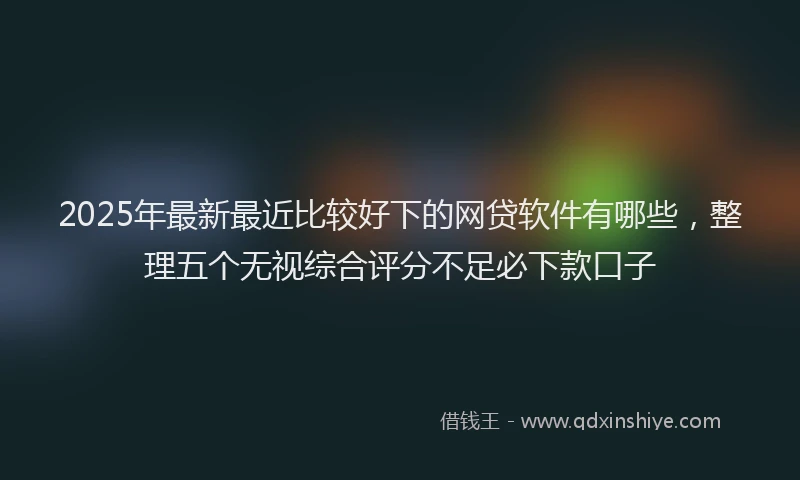 2025年最新最近比较好下的网贷软件有哪些,整理五个无视综合评分不足必下款口子