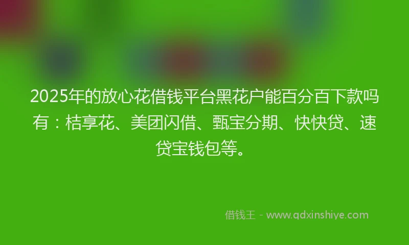 2025年的放心花借钱平台黑花户能百分百下款吗有：桔享花、美团闪借、甄宝分期、快快贷、速贷宝钱包等。