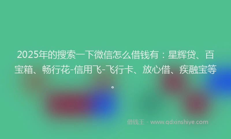 2025年的搜索一下微信怎么借钱有：星辉贷、百宝箱、畅行花-信用飞-飞行卡、放心借、疾融宝等。