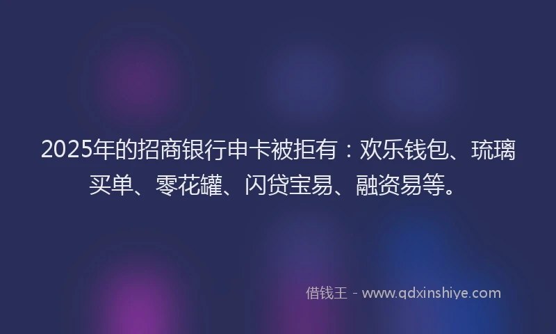 2025年的招商银行申卡被拒有：欢乐钱包、琉璃买单、零花罐、闪贷宝易、融资易等。