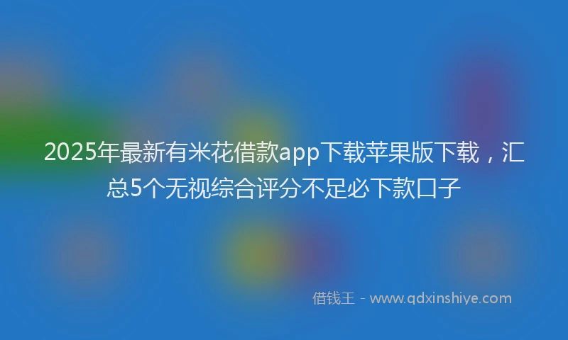 2025年最新有米花借款app下载苹果版下载，汇总5个无视综合评分不足必下款口子