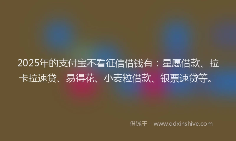 2025年的支付宝不看征信借钱有：星愿借款、拉卡拉速贷、易得花、小麦粒借款、银票速贷等。