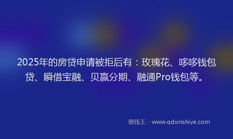 2025年的房贷申请被拒后有：玫瑰花、哆哆钱包贷、瞬借宝融、贝赢分期、融通Pro钱包等。