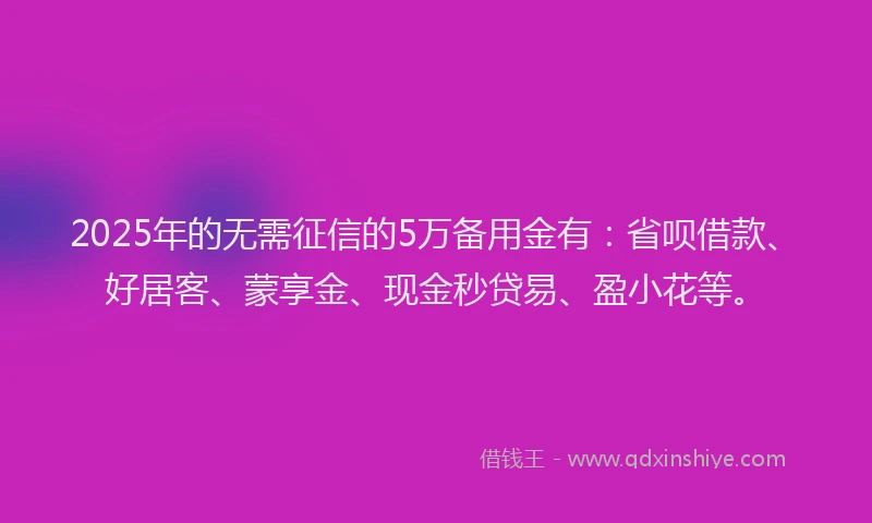 2025年的无需征信的5万备用金有:省呗借款、好居客、蒙享金、现金秒贷易、盈小花等。