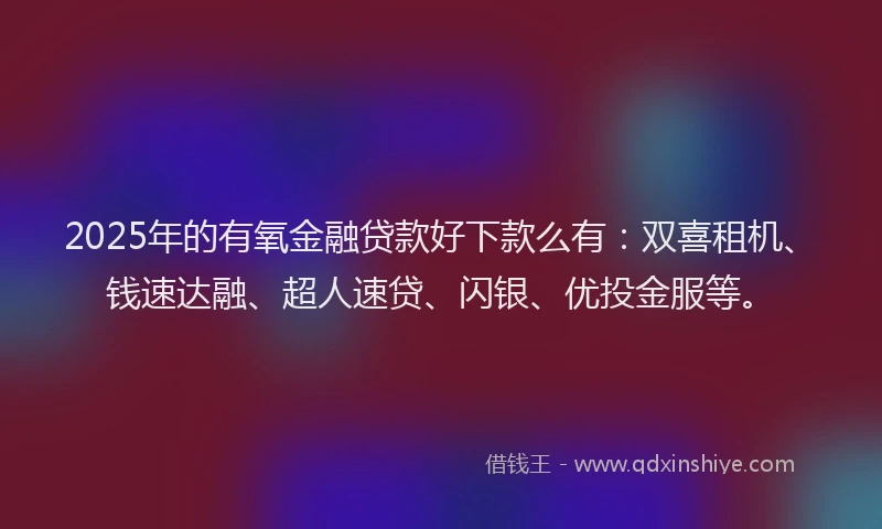 2025年的有氧金融贷款好下款么有：双喜租机、钱速达融、超人速贷、闪银、优投金服等。