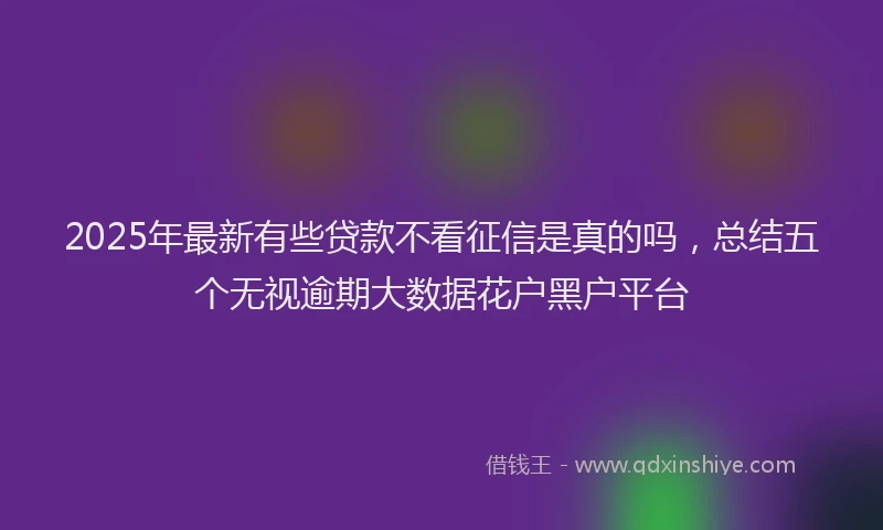 2025年最新有些贷款不看征信是真的吗，总结五个无视逾期大数据花户黑户平台
