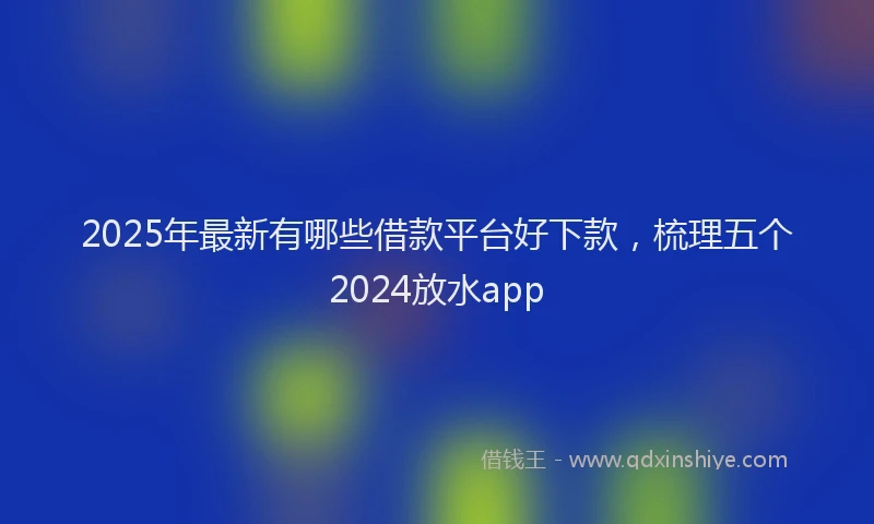 2025年最新有哪些借款平台好下款，梳理五个2024放水app