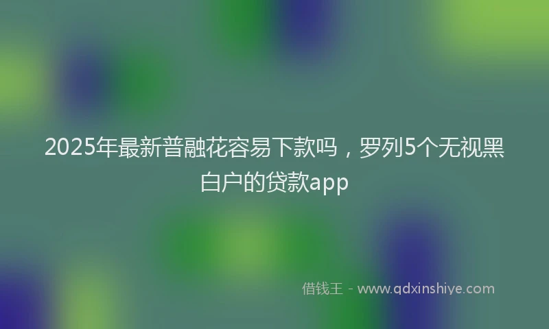 2025年最新普融花容易下款吗，罗列5个无视黑白户的贷款app