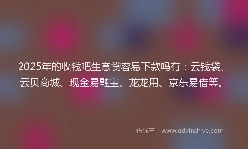 2025年的收钱吧生意贷容易下款吗有：云钱袋、云贝商城、现金易融宝、龙龙用、京东易借等。