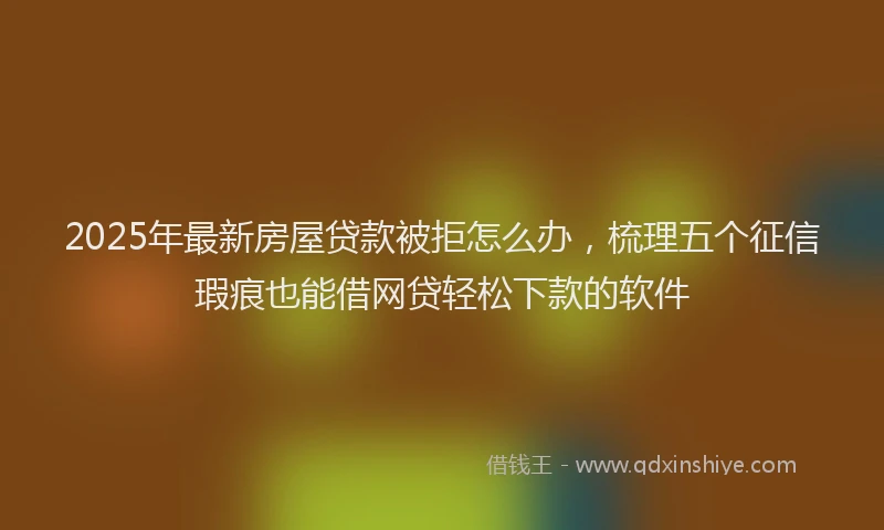 2025年最新房屋贷款被拒怎么办，梳理五个征信瑕疵也能借网贷轻松下款的软件