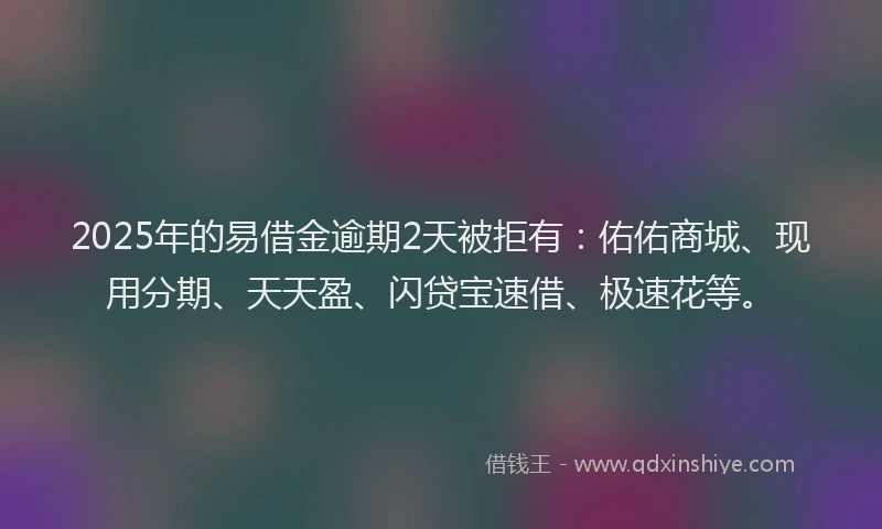 2025年的易借金逾期2天被拒有：佑佑商城、现用分期、天天盈、闪贷宝速借、极速花等。