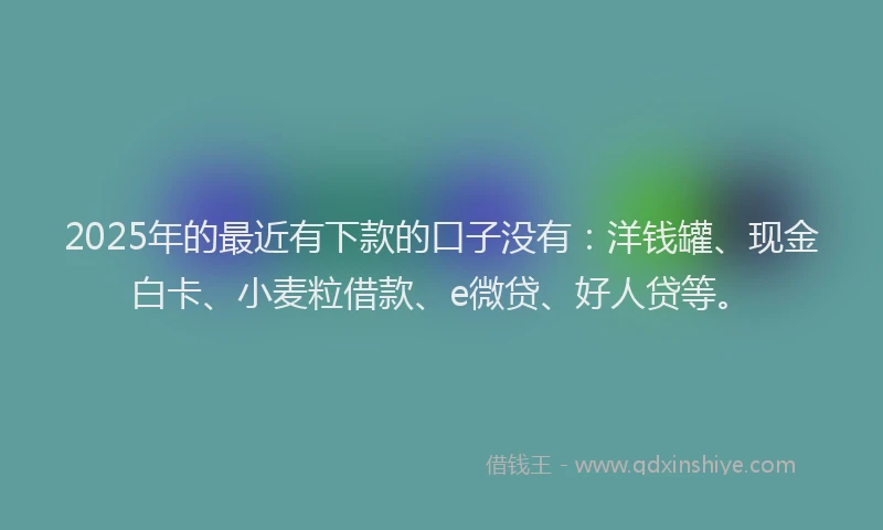 2025年的最近有下款的口子没有：洋钱罐、现金白卡、小麦粒借款、e微贷、好人贷等。