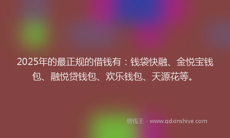2025年的最正规的借钱有：钱袋快融、金悦宝钱包、融悦贷钱包、欢乐钱包、天源花等。