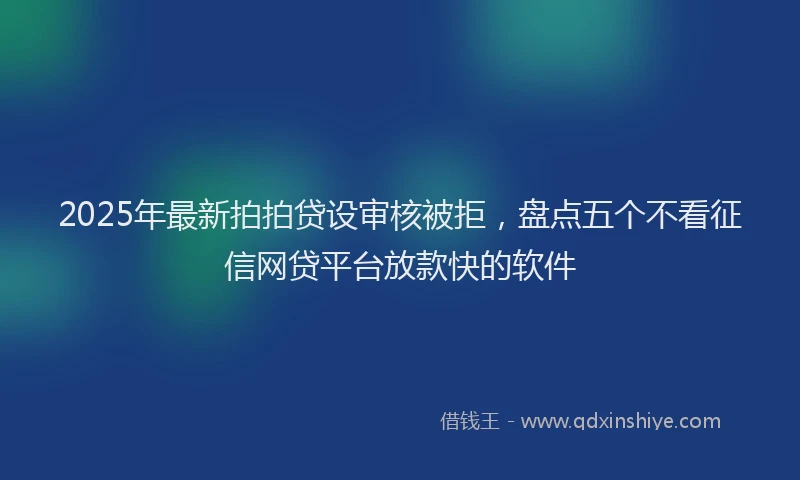 2025年最新拍拍贷设审核被拒，盘点五个不看征信网贷平台放款快的软件
