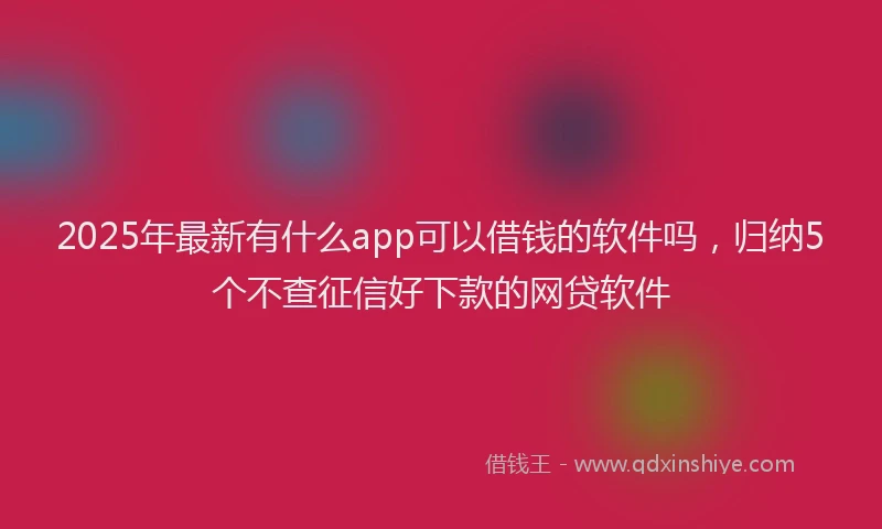 2025年最新有什么app可以借钱的软件吗，归纳5个不查征信好下款的网贷软件