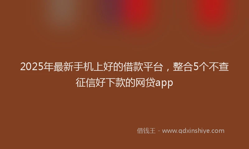 2025年最新手机上好的借款平台，整合5个不查征信好下款的网贷app