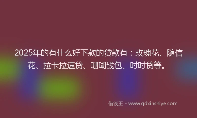2025年的有什么好下款的贷款有：玫瑰花、随信花、拉卡拉速贷、珊瑚钱包、时时贷等。