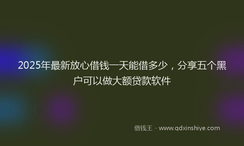 2025年最新放心借钱一天能借多少，分享五个黑户可以做大额贷款软件