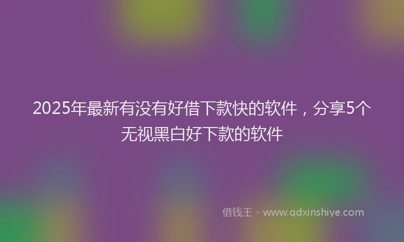 2025年最新有没有好借下款快的软件，分享5个无视黑白好下款的软件