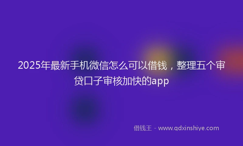 2025年最新手机微信怎么可以借钱，整理五个审贷口子审核加快的app