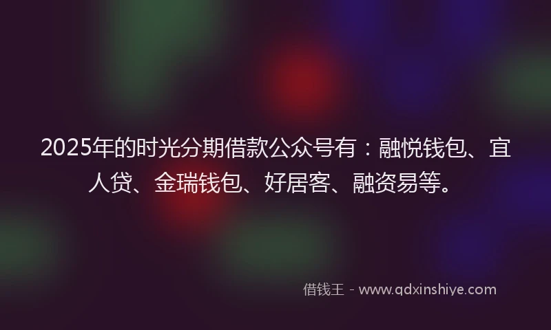 2025年的时光分期借款公众号有：融悦钱包、宜人贷、金瑞钱包、好居客、融资易等。