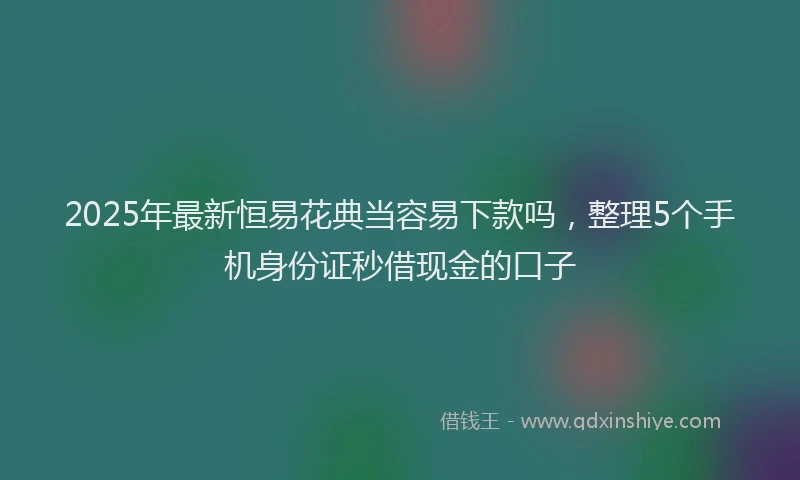 2025年最新恒易花典当容易下款吗，整理5个手机身份证秒借现金的口子
