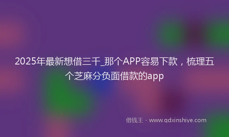 2025年最新想借三千_那个APP容易下款，梳理五个芝麻分负面借款的app