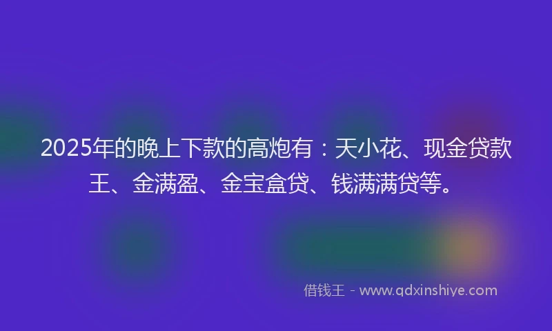 2025年的晚上下款的高炮有：天小花、现金贷款王、金满盈、金宝盒贷、钱满满贷等。