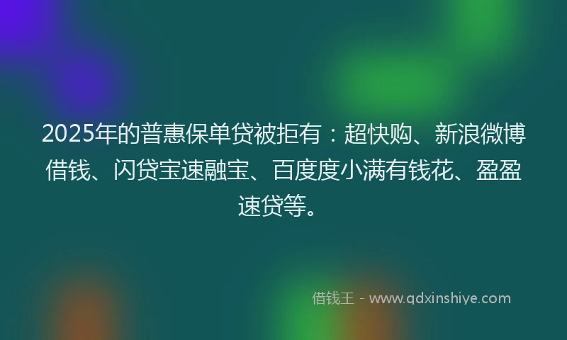 2025年的普惠保单贷被拒有：超快购、新浪微博借钱、闪贷宝速融宝、百度度小满有钱花、盈盈速贷等。