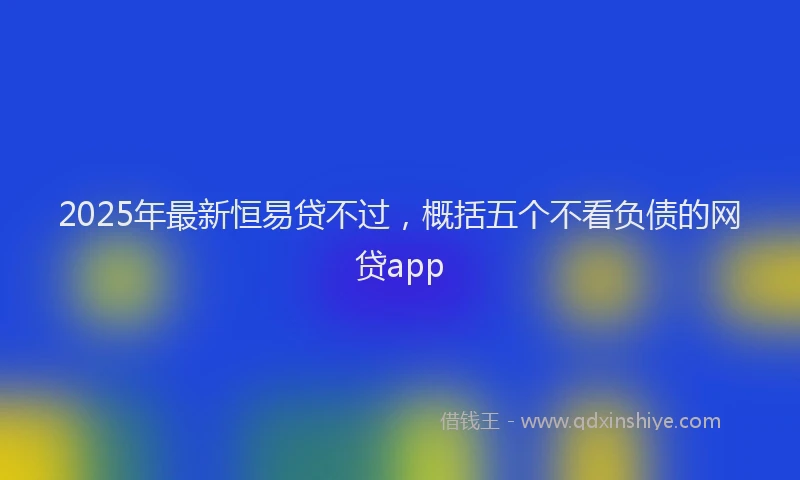 2025年最新恒易贷不过，概括五个不看负债的网贷app