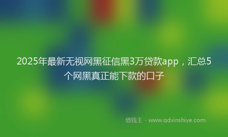 2025年最新无视网黑征信黑3万贷款app，汇总5个网黑真正能下款的口子