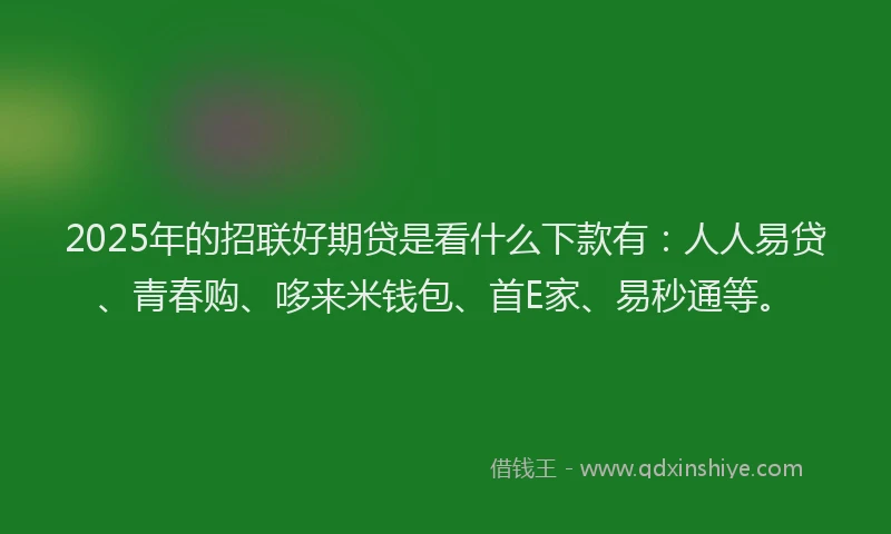 2025年的招联好期贷是看什么下款有：人人易贷、青春购、哆来米钱包、首E家、易秒通等。